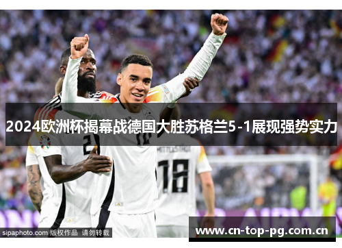 2024欧洲杯揭幕战德国大胜苏格兰5-1展现强势实力 2024欧洲杯揭幕战德国大胜苏格兰5-1展现强势实力